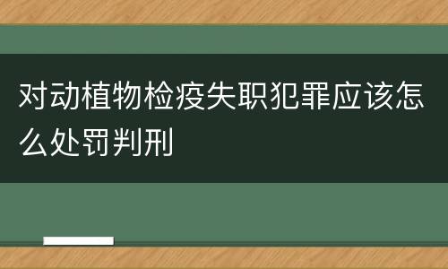 对动植物检疫失职犯罪应该怎么处罚判刑