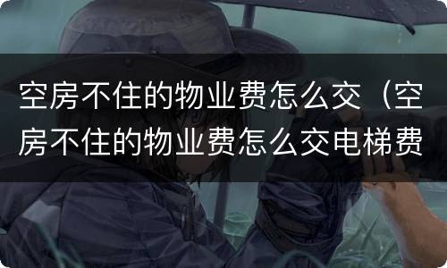 空房不住的物业费怎么交（空房不住的物业费怎么交电梯费也要交吗?）