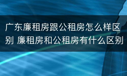 广东廉租房跟公租房怎么样区别 廉租房和公租房有什么区别广州