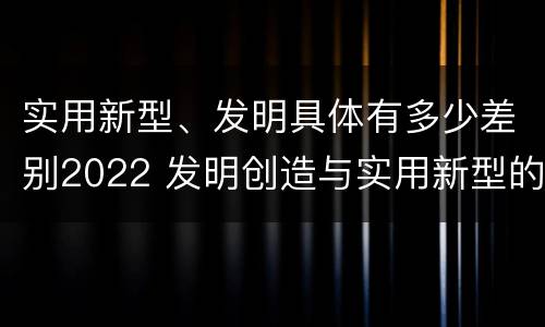 实用新型、发明具体有多少差别2022 发明创造与实用新型的区别