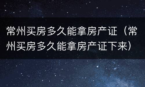 常州买房多久能拿房产证（常州买房多久能拿房产证下来）