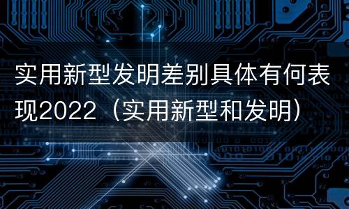 实用新型发明差别具体有何表现2022（实用新型和发明）