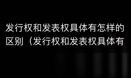 发行权和发表权具体有怎样的区别（发行权和发表权具体有怎样的区别呢）