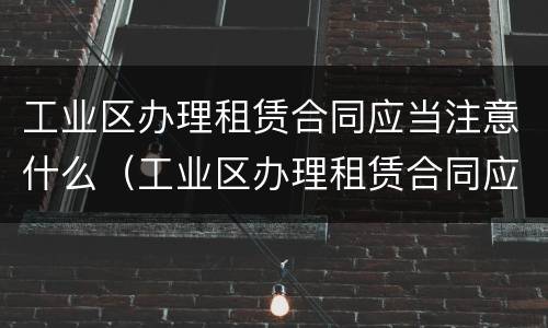 工业区办理租赁合同应当注意什么（工业区办理租赁合同应当注意什么问题）