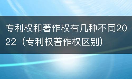 专利权和著作权有几种不同2022（专利权著作权区别）