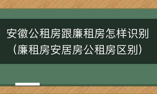 安徽公租房跟廉租房怎样识别（廉租房安居房公租房区别）