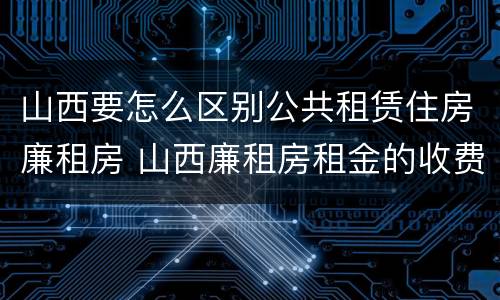 山西要怎么区别公共租赁住房廉租房 山西廉租房租金的收费标准