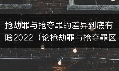 抢劫罪与抢夺罪的差异到底有啥2022（论抢劫罪与抢夺罪区别）