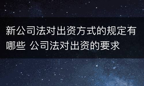 新公司法对出资方式的规定有哪些 公司法对出资的要求