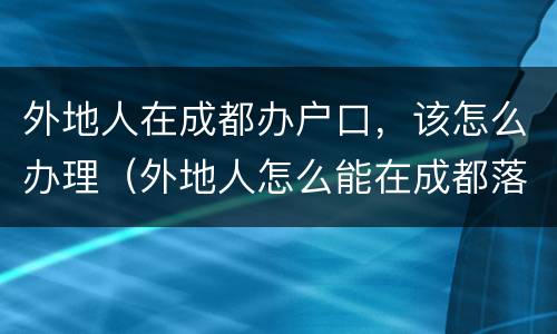 外地人在成都办户口，该怎么办理（外地人怎么能在成都落户）