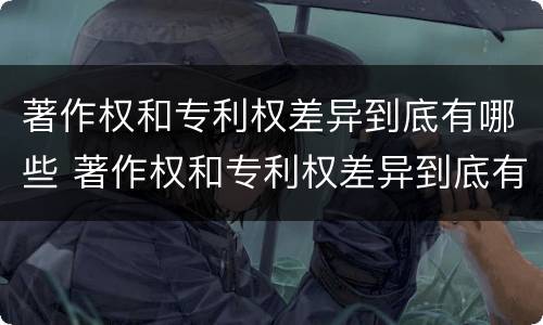 著作权和专利权差异到底有哪些 著作权和专利权差异到底有哪些原因