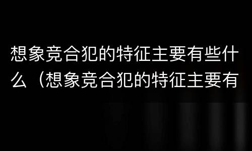 想象竞合犯的特征主要有些什么（想象竞合犯的特征主要有些什么）