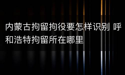 内蒙古拘留拘役要怎样识别 呼和浩特拘留所在哪里