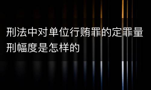 刑法中对单位行贿罪的定罪量刑幅度是怎样的