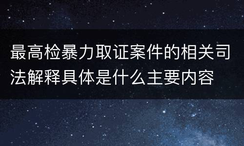 最高检暴力取证案件的相关司法解释具体是什么主要内容