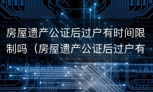 房屋遗产公证后过户有时间限制吗（房屋遗产公证后过户有时间限制吗多少钱）