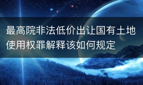 最高院非法低价出让国有土地使用权罪解释该如何规定