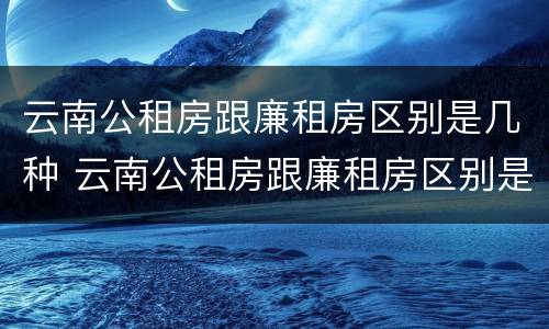 云南公租房跟廉租房区别是几种 云南公租房跟廉租房区别是几种类型