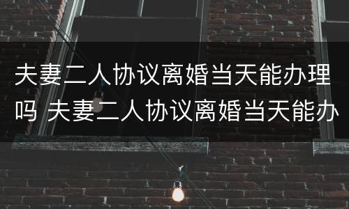 夫妻二人协议离婚当天能办理吗 夫妻二人协议离婚当天能办理吗要多久