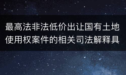 最高法非法低价出让国有土地使用权案件的相关司法解释具体有哪些重要内容