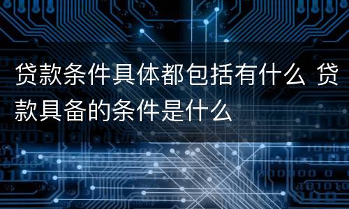 贷款条件具体都包括有什么 贷款具备的条件是什么