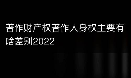 著作财产权著作人身权主要有啥差别2022