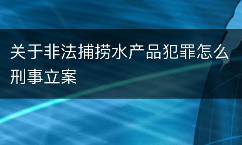 关于非法捕捞水产品犯罪怎么刑事立案