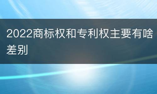 2022商标权和专利权主要有啥差别