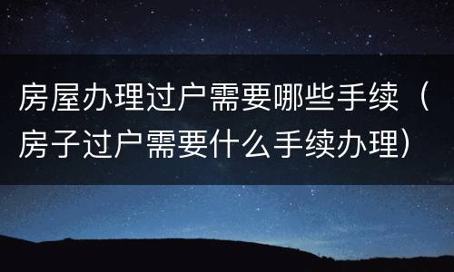 房屋办理过户需要哪些手续（房子过户需要什么手续办理）