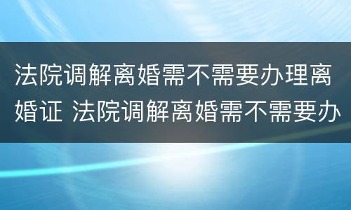 法院调解离婚需不需要办理离婚证 法院调解离婚需不需要办理离婚证呢