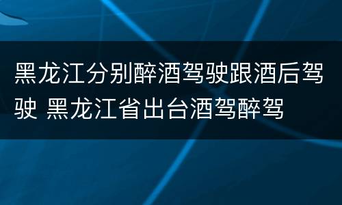 黑龙江分别醉酒驾驶跟酒后驾驶 黑龙江省出台酒驾醉驾