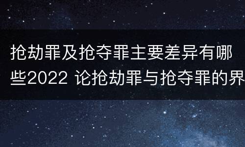 抢劫罪及抢夺罪主要差异有哪些2022 论抢劫罪与抢夺罪的界限