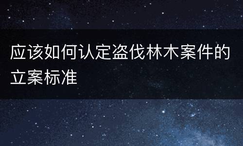 应该如何认定盗伐林木案件的立案标准