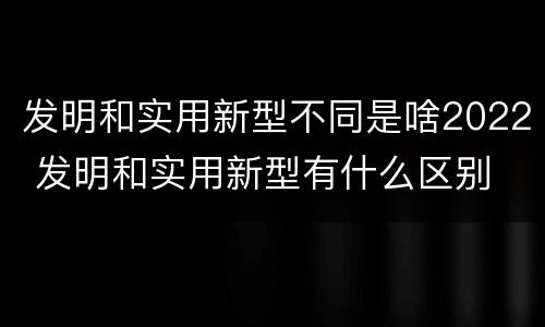 发明和实用新型不同是啥2022 发明和实用新型有什么区别