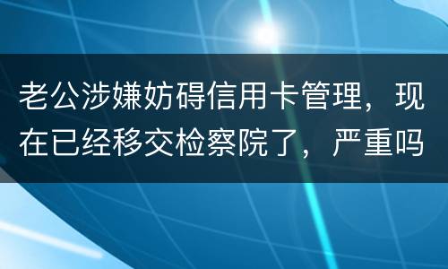 老公涉嫌妨碍信用卡管理，现在已经移交检察院了，严重吗？会怎么判刑