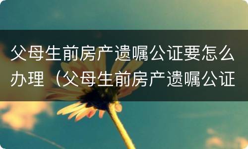 父母生前房产遗嘱公证要怎么办理（父母生前房产遗嘱公证要怎么办理呢）