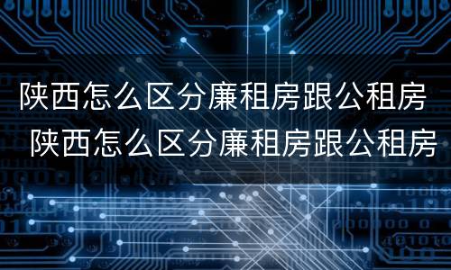 陕西怎么区分廉租房跟公租房 陕西怎么区分廉租房跟公租房的区别