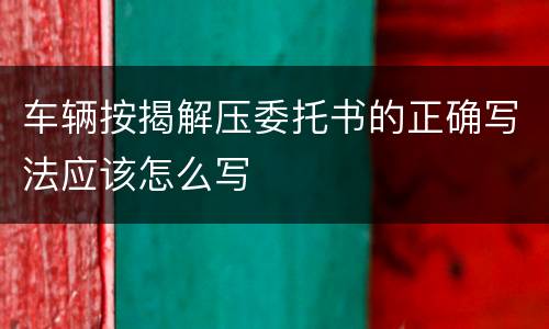 车辆按揭解压委托书的正确写法应该怎么写