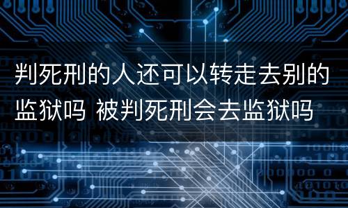 判死刑的人还可以转走去别的监狱吗 被判死刑会去监狱吗