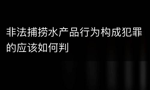 非法捕捞水产品行为构成犯罪的应该如何判