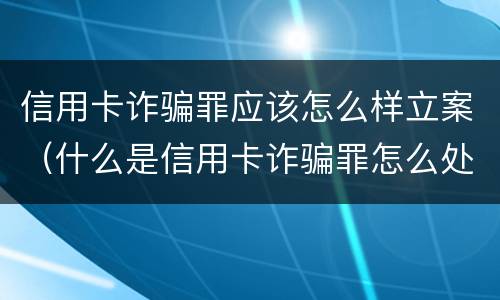 信用卡诈骗罪应该怎么样立案（什么是信用卡诈骗罪怎么处罚）