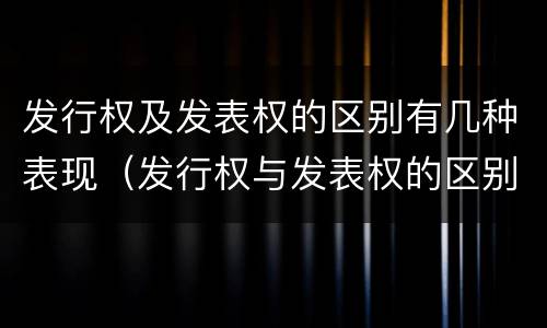 发行权及发表权的区别有几种表现（发行权与发表权的区别）