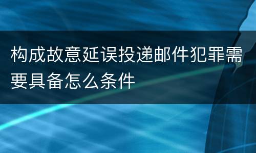 构成故意延误投递邮件犯罪需要具备怎么条件