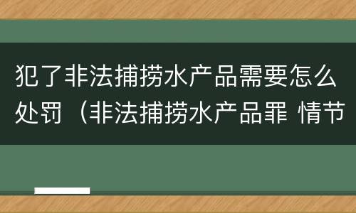 犯了非法捕捞水产品需要怎么处罚（非法捕捞水产品罪 情节严重）