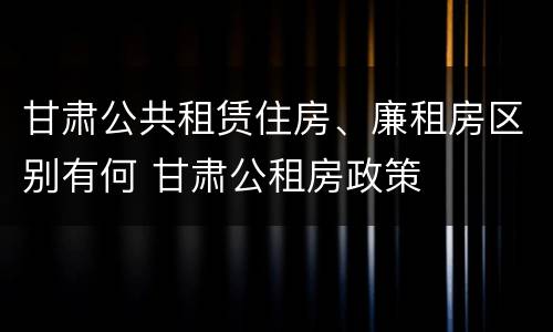 甘肃公共租赁住房、廉租房区别有何 甘肃公租房政策