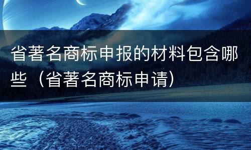 省著名商标申报的材料包含哪些（省著名商标申请）