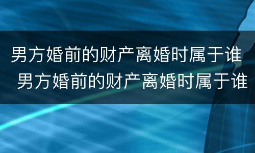 男方婚前的财产离婚时属于谁 男方婚前的财产离婚时属于谁所有