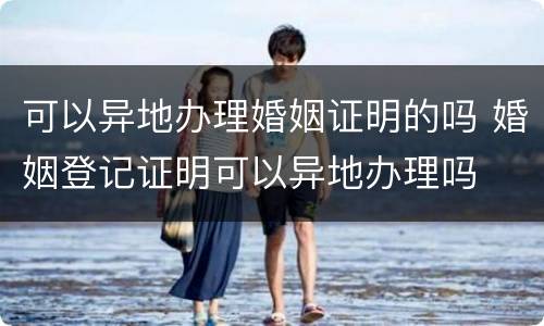 可以异地办理婚姻证明的吗 婚姻登记证明可以异地办理吗