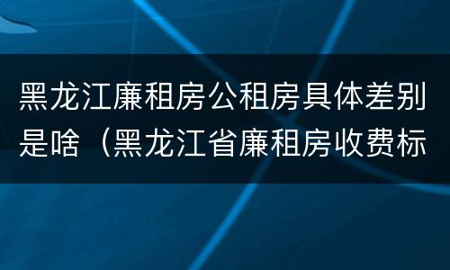 黑龙江廉租房公租房具体差别是啥（黑龙江省廉租房收费标准是多少）