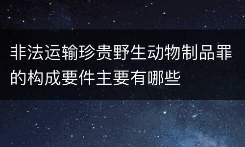 非法运输珍贵野生动物制品罪的构成要件主要有哪些